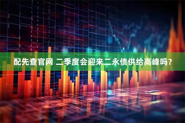 配先查官网 二季度会迎来二永债供给高峰吗？
