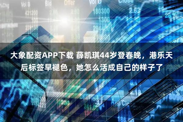 大象配资APP下载 薛凯琪44岁登春晚，港乐天后标签早褪色，她怎么活成自己的样子了