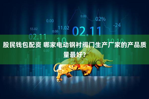 股民钱包配资 哪家电动钢衬阀门生产厂家的产品质量最好？