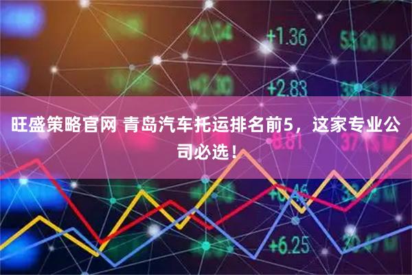 旺盛策略官网 青岛汽车托运排名前5，这家专业公司必选！
