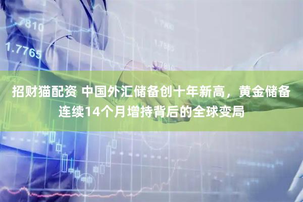 招财猫配资 中国外汇储备创十年新高，黄金储备连续14个月增持背后的全球变局
