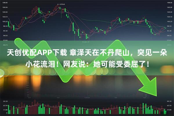 天创优配APP下载 章泽天在不丹爬山，突见一朵小花流泪！网友说：她可能受委屈了！