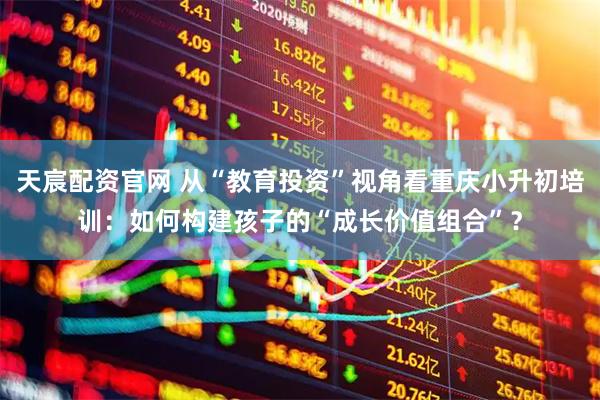 天宸配资官网 从“教育投资”视角看重庆小升初培训：如何构建孩子的“成长价值组合”？