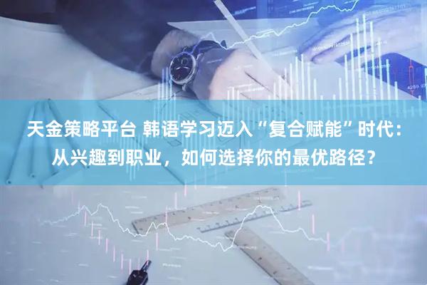 天金策略平台 韩语学习迈入“复合赋能”时代：从兴趣到职业，如何选择你的最优路径？