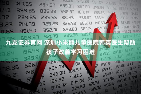 九龙证券官网 深圳小米熊儿童医院韩英医生帮助孩子改善学习困难