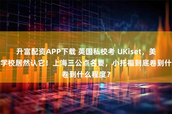 升富配资APP下载 英国私校考 UKiset，美高/国际学校居然认它！上海三公点名要，小托福到底卷到什么程度？