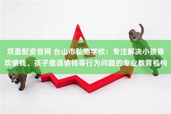 双盈配资官网 台山市弘德学校：专注解决小孩喜欢偷钱、孩子撒谎偷钱等行为问题的专业教育机构