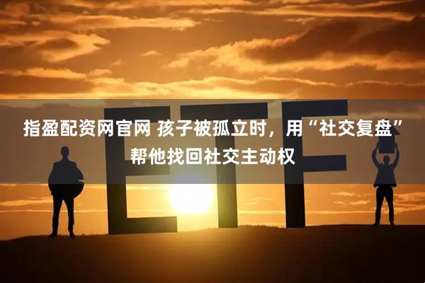 指盈配资网官网 孩子被孤立时，用“社交复盘”帮他找回社交主动权
