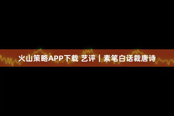 火山策略APP下载 艺评｜素笔白话裁唐诗