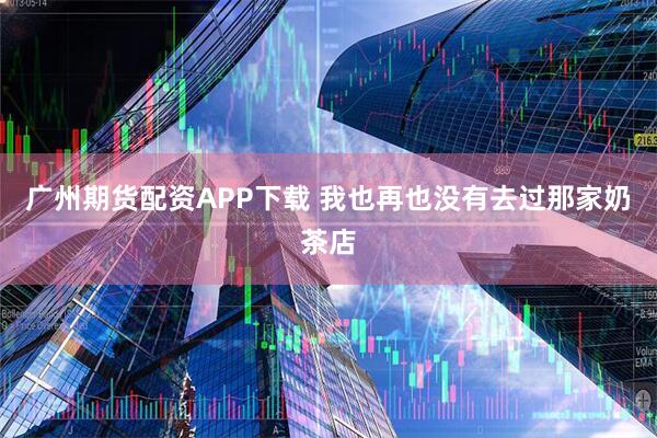 广州期货配资APP下载 我也再也没有去过那家奶茶店