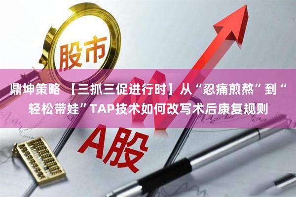 鼎坤策略 【三抓三促进行时】从“忍痛煎熬”到“轻松带娃”TAP技术如何改写术后康复规则