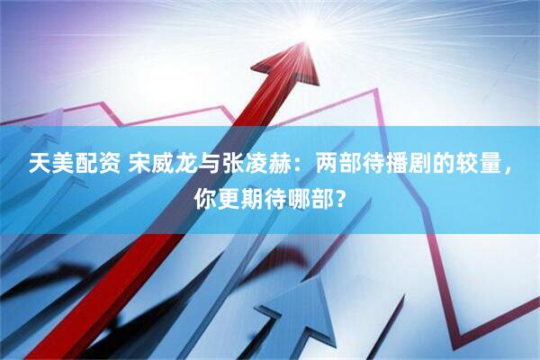 天美配资 宋威龙与张凌赫：两部待播剧的较量，你更期待哪部？
