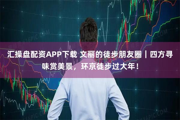 汇操盘配资APP下载 文丽的徒步朋友圈｜四方寻味赏美景，环京徒步过大年！