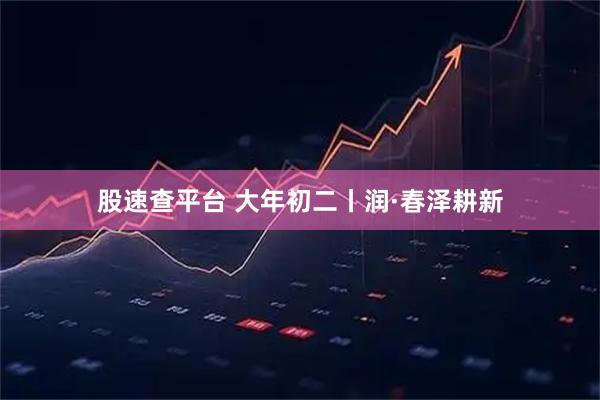 股速查平台 大年初二丨润·春泽耕新